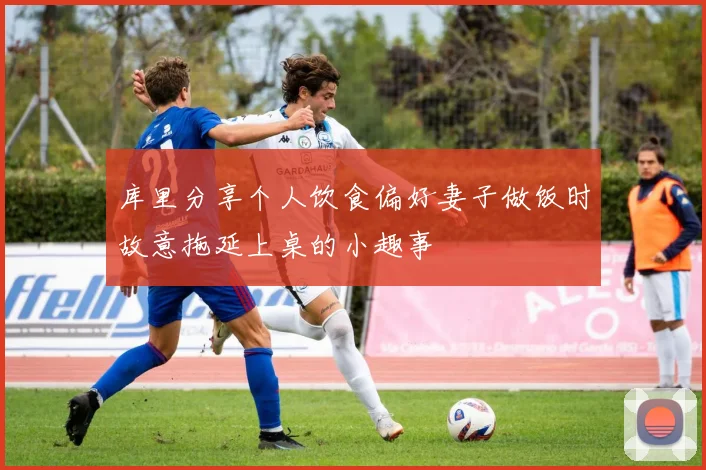库里分享个人饮食偏好妻子做饭时故意拖延上桌的小趣事