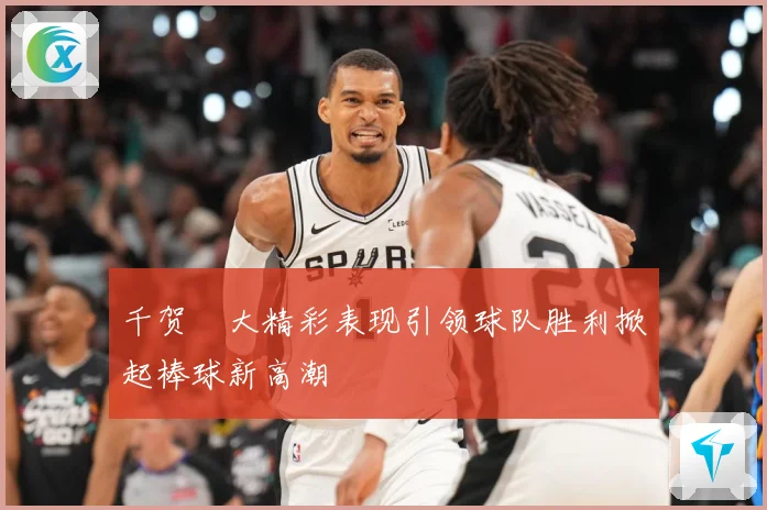 千贺滉大精彩表现引领球队胜利掀起棒球新高潮