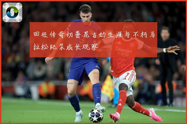 田径传奇切普昆吉的生涯与不朽马拉松纪录成长观察