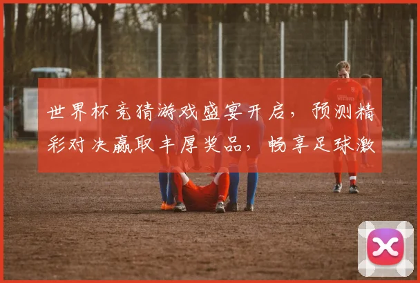 世界杯竞猜游戏盛宴开启，预测精彩对决赢取丰厚奖品，畅享足球激情时刻