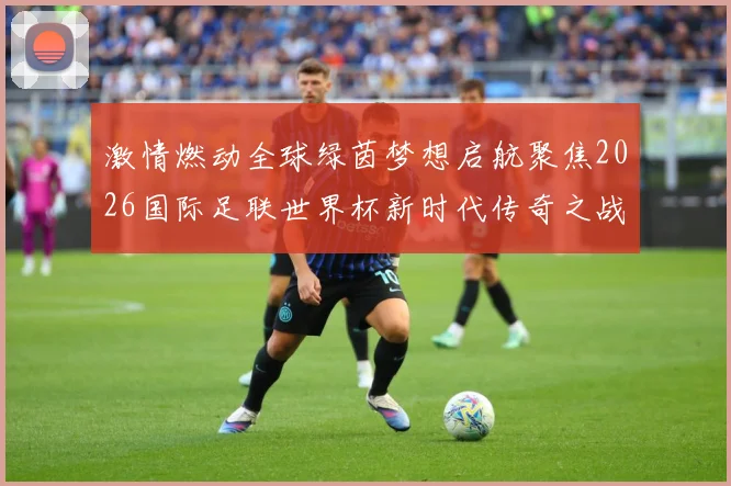 激情燃动全球绿茵梦想启航聚焦2026国际足联世界杯新时代传奇之战