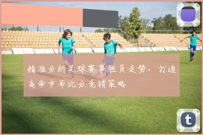 精准分析足球赛事胜负走势，打造高命中率比分竞猜策略